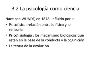 3.2 La psicología como ciencia
Nace con WUNDT, en 1878: influido por la
• Psicofísica: relación entre lo físico y lo
sensorial
• Psicofisiología : los mecanismo biológicos que
están en la base de la conducta y la coginición
• La teoría de la evolución
 