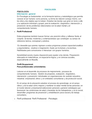 PSICOLOGÍA
PSICOLOGÍA
Información general
En Psicología se fundamentan en la formación teórica y metodológica que permite
conocer al ser humano como persona, su forma de relación consigo mismo, con
los otros y los objetos que lo rodean. Estudian las teorías que giran en torno a ello
y su aplicación individual y grupal, para la evaluación, diagnóstico, intervención y
prevención de los problemas relacionados con la salud mental y el
comportamiento humano.
 Perfil Profesional
Estos programas también buscan formar una posición crítica y reflexiva frente al
conjunto de teorías modernas y contemporáneas que constituyen su campo de
referencia teórica, conceptual y práctica.
Es deseable que quienes ingresen a estos programas posean capacidad analítica
y argumentativa, creativa e imaginación. Gusto por la lectura y la escritura.
Habilidades para comunicarse e interactuar con grupos humanos.
Sensibilidad social y buena disposiciónpara ayudar a los demás. Preparación
adecuada en matemáticas, en especial en lógica, y en ciencias sociales,
especialmente en filosofía.
Perfil Ocupacional.
Para profesionales universitarios.
Laboran en el desarrollo de procesos de mejoramiento, procesos de
comportamiento humano. Gestión de proyectos, evaluación, diagnóstico,
intervención y prevención individuales en organizaciones de carácter educativo,
industrial, empresarial, clínico y en entidades comunitarias y de protección social.
En el campo de la educación estudian el proceso de aprendizaje; en el campo
clínico y de la salud cómo mejorar y mantener la salud mental de las personas; en
el mundo laboral y empresarial seleccionan personal y generan estrategias que
favorezcan las condiciones de salud y bienestar de los trabajadores; y en lo social,
desarrollan programas de prevención y rehabilitación psico-social y de trabajo
comunitario.
 Perfil profesional Perfil Profesional - Psicología
 