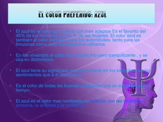 El azul es el color que cuenta con mas adeptos Es el favorito del 46% de los hombres y el 44 % de las mujeres. El color azul es también el color preferido para los automóviles, tanto para las limusinas como para los pequeños utilitarios. En las viviendas el color azul resulta frío pero tranquilizante , y se usa en dormitorios. El azul tiene su significado mas importante en los símbolos , en los sentimientos que a él asociamos. Es el color de todas las buenas cualidades que se acreditan con el tiempo. El azul es el color mas nombrado en  relación con las simpatía, armonía, la amistad y la confianza. 