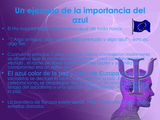 Un ejemplo de la importancia del azul El rito nupcial inglés exige como ajuar de toda novia: - “ Algo antiguo, algo nuevo, algo prestado y algo azul”-, esto es, algo fiel. Cuando el príncipe Carlos y la lady Diana contrajeron matrimonio se observó que la cinta era azul celeste , para combinar con el vestido , el ramo de flores contenía flores azules y su anillo de compromiso era un zafiro azul. El azul color de la paz y color de Europa :  En los países socialistas se declaró el azul como color de la paz. En las celebraciones se despliegan tres banderas : la nacional del país, la roja del socialismo y una azul son figura alguna , la bandera de la paz. La bandera de Europa existe desde 1986. Sobre fondo azul, doce estrellas doradas. 