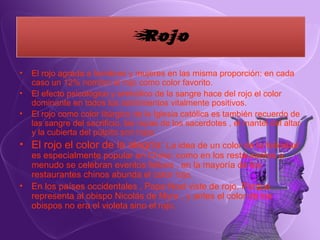 El rojo agrada a hombres y mujeres en las misma proporción: en cada caso un 12% nombro el rojo como color favorito. El efecto psicológico y simbólico de la sangre hace del rojo el color dominante en todos los sentimientos vitalmente positivos. El rojo como color litúrgico de la Iglesia católica es también recuerdo de las sangre del sacrificio, las ropas de los sacerdotes , el mantel del altar y la cubierta del púlpito son rojos El rojo el color de la alegría:   La idea de un color de la felicidad es especialmente popular en China: como en los restaurantes a menudo se celebran eventos felices , en la mayoría de los restaurantes chinos abunda el color rojo. En los países occidentales , Papa Noel viste de rojo. Porque representa al obispo Nicolás de Myra , y antes el color de los obispos no era el violeta sino el rojo. 