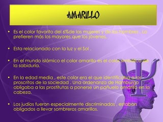 Es el color favorito del 6%de las mujeres y de los hombres . Lo prefieren más los mayores que los jóvenes. Esta relacionado con la luz y el Sol . En el mundo islámico el color amarillo es el color simbólico de la sabiduría. En la edad media , este color era el que identificaba a los proscritos de la sociedad . Una ordenanza de Hamburgo obligaba a las prostitutas a ponerse un pañuelo amarillo en la cabeza. Los judíos fueron especialmente discriminados , estaban obligados a llevar sombreros amarillos. 