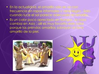 En la actualidad, el amarillo solo se ve con frecuencia en ropas informales y veraniegas . Solo cuando luce el sol parece adecuado el amarillo. Es un color poco apreciado en Europa , la cosa cambia en Asia : allí es muy favorito este color porque las prendas amarillas subrayan el tono amarillo de la piel. 