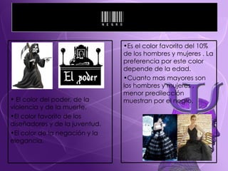 El color del poder, de la  violencia y de la muerte. El color favorito de los  diseñadores y de la juventud. El color de la negación y la elegancia. Es el color favorito del 10% de los hombres y mujeres . La preferencia por este color depende de la edad.  Cuanto mas mayores son los hombres y mujeres , menor predilección muestran por el negro. 