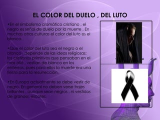 EL COLOR DEL DUELO , DEL LUTO En el simbolismo cromático cristiano , el negro es señal de duelo por la muerte . En muchas otras culturas el color del luto es el blanco. Que el color del luto sea el negro o el blanco , depende de las ideas religiosas: los cristianos primitivos que pensaban en el mas allá , vestían de blanco en los entierros, pues para ellos la muerte era una fiesta para la resurrección.  En Europa actualmente se debe vestir de negro. En general no deben verse trajes brillantes , aunque sean negros , ni vestidos de grandes escotes. 