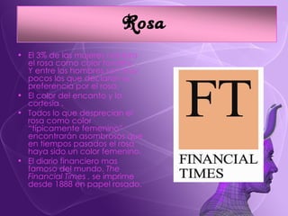 El 3% de las mujeres nombra el rosa como color favorito . Y entre los hombres son muy pocos los que declaran su preferencia por el rosa. El color del encanto y la cortesía . Todos lo que desprecian el rosa como color “típicamente femenino” encontrarán asombrosos que en tiempos pasados el rosa haya sido un color femenino. El diario financiero mas famoso del mundo,  The Financial Times ,  se imprime desde 1888 en papel rosado. 