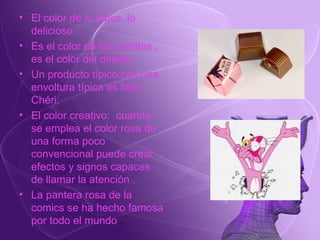 El color de lo dulce, lo delicioso. Es el color de los confites , es el color del deleite.  Un producto típico con una envoltura típica es Mon Chéri. El color creativo:  cuando se emplea el color rosa de una forma poco convencional puede crear efectos y signos capaces de llamar la atención . La pantera rosa de la comics se ha hecho famosa por todo el mundo  . 