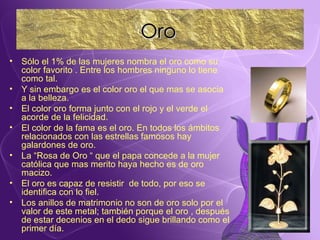 Sólo el 1% de las mujeres nombra el oro como su color favorito . Entre los hombres ninguno lo tiene como tal. Y sin embargo es el color oro el que mas se asocia a la belleza. El color oro forma junto con el rojo y el verde el acorde de la felicidad. El color de la fama es el oro. En todos los ámbitos relacionados con las estrellas famosos hay galardones de oro. La “Rosa de Oro “ que el papa concede a la mujer católica que mas merito haya hecho es de oro macizo. El oro es capaz de resistir  de todo, por eso se identifica con lo fiel. Los anillos de matrimonio no son de oro solo por el valor de este metal; también porque el oro , después de estar decenios en el dedo sigue brillando como el primer día. Oro 