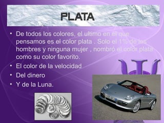 De todos los colores, el ultimo en el que pensamos es el color plata . Solo el 1% de los hombres y ninguna mujer , nombró el color plata como su color favorito. El color de la velocidad  Del dinero Y de la Luna. 