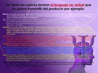 Por tanto los colores forman  el lenguaje no verbal  que se quiere transmitir del producto por ejemplo: Blanco.  Es el color que mayor sensibilidad posee frente a la luz, es la suma de todos los colores y se utiliza en la publicidad para simbolizar inocencia, paz, pureza, virginidad, limpieza y luminosidad. Generalmente lo verás en comerciales de agua, productos de limpieza y detergentes. Gris.  Se encuentra en la transición entre el blanco y el negro. Simboliza neutralidad, indecisión, aburrimiento, vejez y ausencia de energía; también puede comunicar sentimientos de tristeza, duda y melancolía, aunque transmite igualmente quietud. Este es un color que se adapta a todo. Cuando se usa un gris plateado, puede tenerse la sensación de brillantez, lujo, elegancia y velocidad. Amarillo.  Es el color más intelectual, para muchas culturas representa calidez ya que se asocia con el sol, o con el poder pues se asemeja al oro. Sin embargo, es el color más contradictorio, pudiendo simbolizar, según su tonalidad, fuerza, alegría, voluntad, o bien, envidia, ira, cobardía, traición y arrogancia. Llama la atención y causa un fuerte impacto en el público, por lo que es generalmente usado en las señales de tránsito, pues se dice que es el primer color que distingue el ojo humano.  Rojo.  Este es el color propio de los anuncios publicitarios, transmite energía y vigor; también es el color de todas las pasiones, del amor al odio; es el color de los reyes y del comunismo, de la alegría y del peligro; era usado por los emperadores romanos, y puede evocar la guerra y el mal. Así, simboliza sensualidad, calor, agresividad, sangre, fuego, revolución, acción, pasión, fuerza, desconfianza, destrucción, crueldad y rabia.. Naranja.  Actúa como estimulante de los tímidos y tristes. Se utiliza para simbolizar entusiasmo, exaltación, alarma, fuerza activa, energética, radiante y expresiva. Es de carácter estimulante y se relaciona con productos comestibles Azul.  Es el más frío de los colores, pero también el más atractivo. Es el color del infinito, de los sueños, de los introvertidos, y remite también a la inteligencia, emociones profundas y eternas. Simboliza la belleza, grandiosidad, sabiduría, amistad, fidelidad, serenidad, orden, soledad, tristeza, tranquilidad, verdad, dignidad y constancia. Da la sensación de placidez y calma. No cansa la vista si se pintan grandes extensiones de azul, además da sensación de frescura y amplitud.   Verde.  Es un color de equilibrio extremo, se le asocia con personas superficialmente inteligentes y sociables que les gusta la vanidad y detestan la soledad. Se dice que es el favorito de los psiconeuróticos porque reduce el ansia, da calma y tranquilidad. Se utiliza para representar esperanza, realidad, naturaleza, vegetación, salud, razón, lógica, humedad, frescura, crecimiento y juventud. Negro.  Transmite refinamiento, elegancia y sofisticación, aunque también representa el mal, la muerte, la oscuridad, misterio, así como poder y elegancia. Muchos artículos en este color son para gente exclusiva. Se emplea para anunciar y estimular la compra de productos costosos y de lujo. 