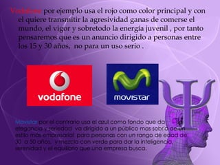 Vodafone  por ejemplo usa el rojo como color principal y con el quiere transmitir la agresividad ganas de comerse el mundo, el vigor y sobretodo la energía juvenil , por tanto pensaremos que es un anuncio dirigido a personas entre los 15 y 30 años,  no para un uso serio . Movistar  por el contrario usa el azul como fondo que da elegancia y seriedad  va dirigido a un público mas sobrio de un estilo más empresarial  para personas con un rango de edad de 30  a 50 años,  y mezcla con verde para dar la inteligencia,  serenidad y el equilibrio que una empresa busca. 