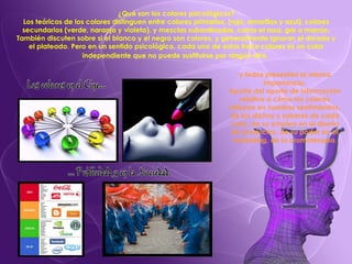 ¿Qué son los colores psicológicos? Los teóricos de los colores distinguen entre colores primarios, (rojo, amarillos y azul), colores secundarios (verde, naranja y violeta), y mezclas subordinadas, como el rosa, gris o marrón. También discuten sobre si el blanco y el negro son colores, y generalmente ignoran el dorado y el plateado. Pero en un sentido psicológico, cada uno de estos trece colores es un color independiente que no puede sustituirse por ningún otro,   y todos presentan la misma importancia. Aparte del aporte de información relativa a cómo los colores influyen en nuestros sentimientos, de los dichos y saberes de cada color, de su empleo en el diseño de productos, de su poder en el marketing, de la cromoterapia. 