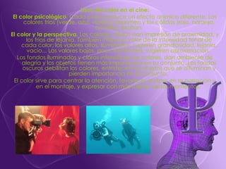 Usos del color en el cine: El color psicológico . Cada color produce un efecto anímico diferente. Los colores fríos (verde, azul, violeta) deprimen y los cálidos (rojo, naranja, amarillo) exaltan. El color y la perspectiva.  Los colores cálidos dan impresión de proximidad, y los fríos de lejanía. También influye el valor de la intensidad tonal de cada color: los valores altos, iluminados, sugieren grandiosidad, lejanía, vacío... Los valores bajos, poco iluminados, sugieren aproximación.  Los fondos iluminados y claros intensifican los colores, dan ambiente de alegría y los objetos tienen más importancia en su conjunto. Los fondos oscuros debilitan los colores, entristecen los objetos que se difuminan y pierden importancia en el conjunto.  El color sirve para centrar la atención, favorecer el ritmo en la narración y en el montaje, y expresar con más fuerza ciertos momentos.   