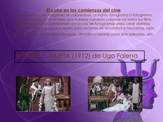 El color en los comienzos del cine En un principio, las imágenes se coloreaban, a mano, fotograma a fotograma. Dado el trabajo interminable que hubiese supuesto colorear así todos los films, pronto se terminó coloreando secciones de fotogramas para crear distintos ambientes. Grises oscuros o azules para escenas de oscuridad o nocturnas, rojas para incendios, verdes para bosques, amarillo o naranja para días soleados...etc.   ROMEO Y JULIETA (1912) de Ugo Falena 