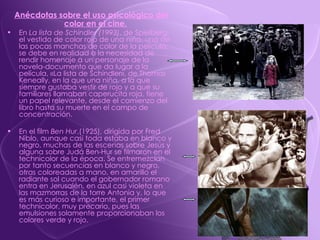 Anécdotas sobre el uso psicológico del color en el cine. En  La lista de Schindler (1993) , de Spielberg, el vestido de color rojo de una niña, una de las pocas manchas de color de la película, se debe en realidad a la necesidad de rendir homenaje a un personaje de la novela-documento que da lugar a la película, «La lista de Schindler», de Thomas Keneally, en la que una niña, a la que siempre gustaba vestir de rojo y a que su familiares llamaban caperucita roja, tiene un papel relevante, desde el comienzo del libro hasta su muerte en el campo de concentración. En el film  Ben Hur ,(1925), dirigida por Fred Niblo, aunque casi toda estaba en blanco y negro, muchas de las escenas sobre Jesús y alguna sobre Judá Ben-Hur se filmaron en el technicolor de la época. Se entremezclan por tanto secuencias en blanco y negro, otras coloreadas a mano, en amarillo el radiante sol cuando el gobernador romano entra en Jerusalén, en azul casi violeta en las mazmorras de la torre Antonia y, lo que es más curioso e importante, el primer technicolor, muy precario, pues las emulsiones solamente proporcionaban los colores verde y rojo. 