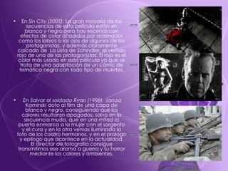 En  Sin City (2005) , La gran mayoría de las secuencias de esta película están en blanco y negro pero hay escenas con efectos de color añadidos por ordenador como los labios o los ojos de algunos de los protagonistas, y además claramente calcado de  La Lista de Schindler, el vestido rojo de una de las protagonistas. El rojo es el color más usado en esta pélicula ya que se trata de una adaptación de un cómic de temática negra con todo tipo de muertes. En Salvar al soldado Ryan (1998),  Janusz Kaminski doto al film de una capa de blanco y negro, consiguiendo que los colores resultaran apagados, salvo en la secuencia muda, que en una mitad la puerta enmarca a la mujer con el sargento y el cura y en la otra vemos iluminada la foto de los cuatro hermanos, y en el prologo y epilogo que acontece en la actualidad. El director de fotografía consigue transmitirnos ese aroma a guerra y su horror mediante los colores y ambientes. 