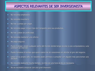No necesita empleados. No necesita inventario. No hay cuentas por pagar. No necesita pagar ningún tipo de transporte para sus productos. No hay costos de publicidad. No necesita mantener una oficina. No paga seguros. Puede trabajar desde cualquier parte del mundo donde tenga acceso a una computadora y una conexión de internet. Puede tomarse el tiempo que quiera para irse de vacaciones sin afectar el giro del negocio. Usted es su propio jefe, no necesita pedir permiso o consultar con alguien más para tomar una decisión. No necesita dedicarle mucho tiempo, no más de una hora al día es necesaria. No es necesario empezar con una gran inversión. ASPECTOS RELEVANTES DE SER INVERSIONISTA 