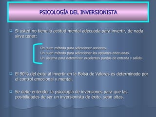 Si usted no tiene la actitud mental adecuada para invertir, de nada sirve tener: Un buen método para seleccionar acciones. Un buen método para seleccionar las opciones adecuadas. Un sistema para determinar excelentes puntos de entrada y salida. El 90% del éxito al invertir en la Bolsa de Valores es determinado por el control emocional y mental. Se debe entender la psicología de inversiones para que las posibilidades de ser un inversionista de éxito, sean altas. PSICOLOGÍA DEL INVERSIONISTA 