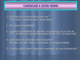 1. ¿Qué tipo de inversionista quiere ser? Corto plazo, mediado plazo, largo plazo. 2. ¿Me gusta la volatilidad? 3. ¿Supera la posibilidad de obtener una ganancia de un día de 25%, al dolor de una pérdida potencial del 25% el mismo día? 4. ¿Qué clase de utilidades estoy buscando? Grandes con alto riesgo o medianas con riesgo limitado. 5. ¿Cuánto capital estoy dispuesto a arriesgar en una transacción? CONÓZCASE A USTED MISMO 