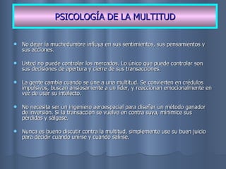 No dejar la muchedumbre influya en sus sentimientos, sus pensamientos y sus acciones. Usted no puede controlar los mercados. Lo único que puede controlar son sus decisiones de apertura y cierre de sus transacciones. La gente cambia cuando se une a una multitud. Se convierten en crédulos impulsivos, buscan ansiosamente a un líder, y reaccionan emocionalmente en vez de usar su intelecto. No necesita ser un ingeniero aeroespacial para diseñar un método ganador de inversión. Si la transacción se vuelve en contra suya, minimice sus pérdidas y sálgase. Nunca es bueno discutir contra la multitud, simplemente use su buen juicio para decidir cuando unirse y cuando salirse. PSICOLOGÍA DE LA MULTITUD 