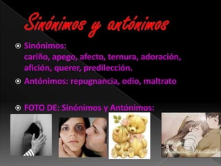  Sinónimos:
  cariño, apego, afecto, ternura, adoración,
  afición, querer, predilección.
 Antónimos: repugnancia, odio, maltrato


   FOTO DE: Sinónimos y Antónimos:
 
