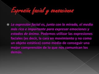    La expresión facial es, junto con la mirada, el medio
    más rico e importante para expresar emociones y
    estados de ánimo. Podemos utilizar las expresiones
    faciales (es decir, la cara en movimiento y no como
    un objeto estático) como medio de conseguir una
    mejor comprensión de lo que nos comunican los
    demás.
 