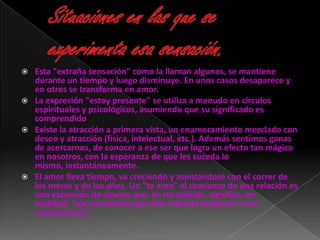  Esta "extraña sensación" como la llaman algunos, se mantiene
  durante un tiempo y luego disminuye. En unos casos desaparece y
  en otros se transforma en amor.
 La expresión "estoy presente" se utiliza a menudo en círculos
  espirituales y psicológicos, asumiendo que su significado es
  comprendido
 Existe la atracción a primera vista, un enamoramiento mezclado con
  deseo y atracción (física, intelectual, etc.). Además sentimos ganas
  de acercarnos, de conocer a ese ser que logra un efecto tan mágico
  en nosotros, con la esperanza de que les suceda lo
  mismo, instantáneamente.
 El amor lleva tiempo, va creciendo y asentándose con el correr de
  los meses y de los años. Un “te amo” al comienzo de una relación es
  una expresión de deseos que, en mi opinión, significa, en
  realidad, “me encantaría que esta relación prospere y nos
  enamoremos”.
 