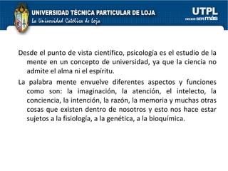 Desde el punto de vista científico, psicología es el estudio de la mente en un concepto de universidad, ya que la ciencia no admite el alma ni el espíritu. La palabra mente envuelve diferentes aspectos y funciones como son: la imaginación, la atención, el intelecto, la conciencia, la intención, la razón, la memoria y muchas otras cosas que existen dentro de nosotros y esto nos hace estar sujetos a la fisiología, a la genética, a la bioquímica. 