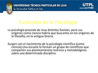 Evolución de la Psicología La psicología procede de muy distintas fuentes, pero sus orígenes como ciencia habría que buscarlos en los orígenes de la filosofía, en la antigua Grecia. Surgen con el nacimiento de la psicología científica (como ciencia).Una escuela la forman un grupo de científicos que comparten sus planteamientos teóricos y metodológicos sobre una determinada disciplina.  
