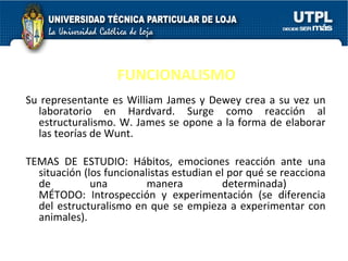 FUNCIONALISMO Su representante es William James y Dewey crea a su vez un laboratorio en Hardvard. Surge como reacción al estructuralismo. W. James se opone a la forma de elaborar las teorías de Wunt.  TEMAS DE ESTUDIO: Hábitos, emociones reacción ante una situación (los funcionalistas estudian el por qué se reacciona de una manera determinada)  MÉTODO: Introspección y experimentación (se diferencia del estructuralismo en que se empieza a experimentar con animales). 