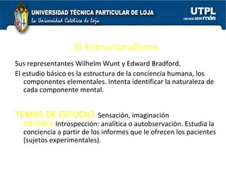 El Estructuralismo Sus representantes Wilhelm Wunt y Edward Bradford.  El estudio básico es la estructura de la conciencia humana, los componentes elementales. Intenta identificar la naturaleza de cada componente mental.  TEMAS DE ESTUDIO :  Sensación, imaginación  MÉTODO:  Introspección: analítica o autobservación. Estudia la conciencia a partir de los informes que le ofrecen los pacientes (sujetos experimentales).  