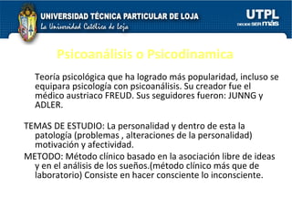 Psicoanálisis o Psicodinamica Teoría psicológica que ha logrado más popularidad, incluso se equipara psicología con psicoanálisis. Su creador fue el médico austriaco FREUD. Sus seguidores fueron: JUNNG y ADLER.  TEMAS DE ESTUDIO: La personalidad y dentro de esta la patología (problemas , alteraciones de la personalidad) motivación y afectividad.  METODO: Método clínico basado en la asociación libre de ideas y en el análisis de los sueños.(método clínico más que de laboratorio) Consiste en hacer consciente lo inconsciente.  