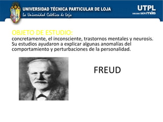 FREUD OBJETO DE ESTUDIO:  los procesos mentales,  concretamente, el inconsciente, trastornos mentales y neurosis. Su estudios ayudaron a explicar algunas anomalías del comportamiento y perturbaciones de la personalidad.  