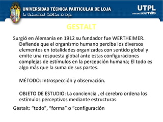 GESTALT Surgió en Alemania en 1912 su fundador fue WERTHEIMER. Defiende que el organismo humano percibe los diversos elementos en totalidades organizadas con sentido global y emite una respuesta global ante estas configuraciones complejas de estímulos en la percepción humana; El todo es algo más que la suma de sus partes.  MÉTODO: Introspección y observación. OBJETO DE ESTUDIO: La conciencia , el cerebro ordena los estímulos perceptivos mediante estructuras. Gestalt: “todo”, “forma” o “configuración ” 