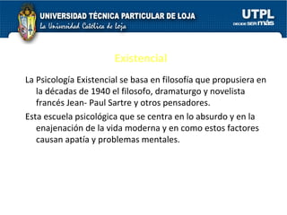 Existencial La Psicología Existencial se basa en filosofía que propusiera en la décadas de 1940 el filosofo, dramaturgo y novelista francés Jean- Paul Sartre y otros pensadores. Esta escuela psicológica que se centra en lo absurdo y en la enajenación de la vida moderna y en como estos factores causan apatía y problemas mentales. 