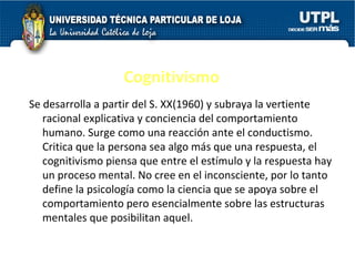 Cognitivismo Se desarrolla a partir del S. XX(1960) y subraya la vertiente racional explicativa y conciencia del comportamiento humano. Surge como una reacción ante el conductismo. Critica que la persona sea algo más que una respuesta, el cognitivismo piensa que entre el estímulo y la respuesta hay un proceso mental. No cree en el inconsciente, por lo tanto define la psicología como la ciencia que se apoya sobre el comportamiento pero esencialmente sobre las estructuras mentales que posibilitan aquel.  
