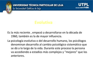 Evolutiva Es la más reciente , empezó a desarrollarse en la década de 1960, también es la de mayor influencia. La psicología evolutiva  o del desarrollo humano, los psicólogos denominan desarrollo al cambio psicológico sistemático que se dá a lo largo de la vida. Durante este proceso la persona va accediendo a estadios más complejos y "mejores" que los anteriores. 