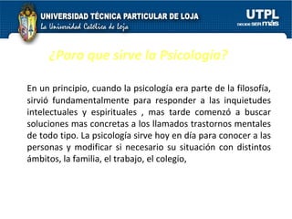 ¿Para que sirve la Psicología? En un principio, cuando la psicología era parte de la filosofía, sirvió fundamentalmente para responder a las inquietudes intelectuales y espirituales , mas tarde comenzó a buscar soluciones mas concretas a los llamados trastornos mentales de todo tipo. La psicología sirve hoy en día para conocer a las personas y modificar si necesario su situación con distintos ámbitos, la familia, el trabajo, el colegio,  