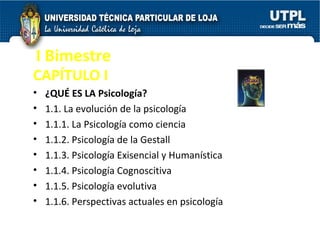I Bimestre CAPÍTULO I  ¿QUÉ ES LA Psicología?  1.1. La evolución de la psicología  1.1.1. La Psicología como ciencia  1.1.2. Psicología de la Gestall  1.1.3. Psicología Exisencial y Humanística  1.1.4. Psicología Cognoscitiva  1.1.5. Psicología evolutiva  1.1.6. Perspectivas actuales en psicología  