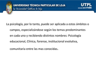 La psicología, por lo tanto, puede ser aplicada a estos ámbitos o campos, especializándose según los temas predominantes en cada uno y recibiendo distintos nombres: Psicología educacional, Clínica, forense, institucional evolutiva, comunitaria entre las mas conocidas . 