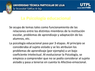 La Psicología educacional Se ocupa de temas tales como funcionamiento de las relaciones entre los distintos miembros de la institución escolar, problemas de aprendizaje y adaptación de los alumnos, etc. La psicología educacional paso por 3 etapas. Al principio se consideraba al sujeto aislado y se les atribuían los problemas de aprendizaje (por ejemplo) a un bajo coeficiente intelectual. Al evolucionar la Psicología, se empieza a comprender que no se podía considerar al sujeto aislado y pasa a tenerse en cuenta lo Afectivo-emocional. 