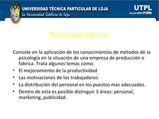 Psicología laboral Consiste en la aplicación de los conocimientos de métodos de la psicología en la situación de una empresa de producción o fabrica. Trata algunos temas como: El mejoramiento de la productividad Las motivaciones de los trabajadores La distribución del personal en los puestos mas adecuados. Dentro de esta es posible distinguir 3 áreas: personal, marketing, publicidad. 