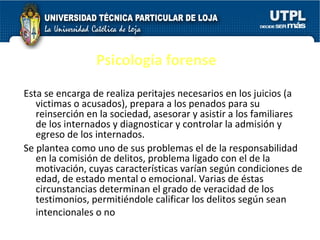 Psicología forense Esta se encarga de realiza peritajes necesarios en los juicios (a victimas o acusados), prepara a los penados para su reinserción en la sociedad, asesorar y asistir a los familiares de los internados y diagnosticar y controlar la admisión y egreso de los internados. Se plantea como uno de sus problemas el de la responsabilidad en la comisión de delitos, problema ligado con el de la motivación, cuyas características varían según condiciones de edad, de estado mental o emocional. Varias de éstas circunstancias determinan el grado de veracidad de los testimonios, permitiéndole calificar los delitos según sean intencionales o no . 