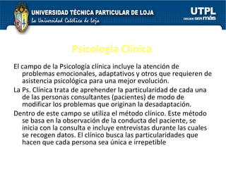 Psicología Clínica El campo de la Psicología clínica incluye la atención de problemas emocionales, adaptativos y otros que requieren de asistencia psicológica para una mejor evolución. La Ps. Clínica trata de aprehender la particularidad de cada una de las personas consultantes (pacientes) de modo de modificar los problemas que originan la desadaptación. Dentro de este campo se utiliza el método clínico. Este método se basa en la observación de la conducta del paciente, se inicia con la consulta e incluye entrevistas durante las cuales se recogen datos. El clínico busca las particularidades que hacen que cada persona sea única e irrepetible  