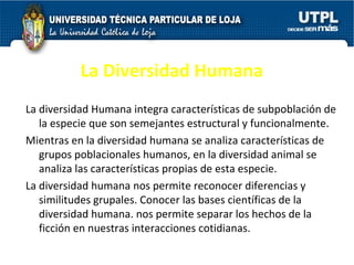 La Diversidad Humana La diversidad Humana integra características de subpoblación de la especie que son semejantes estructural y funcionalmente.  Mientras en la diversidad humana se analiza características de grupos poblacionales humanos, en la diversidad animal se analiza las características propias de esta especie.  La diversidad humana nos permite reconocer diferencias y similitudes grupales. Conocer las bases científicas de la diversidad humana. nos permite separar los hechos de la ficción en nuestras interacciones cotidianas.  
