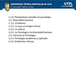 1.1.6. Perspectivas actuales en psicología  1.2. Diversidad Humana  1 .2.1. El Género  1.2.2. La raza y el origen étnico 1.2.3. La cultura  1.2.4. La Psicología y la diversidad humana  1.3. Carreras en Psicología  1.3.1. Psicología académica y aplicada  1.3.2. Ambientes clínicos  