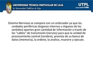 Sistema Nervioso se compara con un ordenador ya que las unidades periféricas (órganos internos u órganos de los sentidos) aportan gran cantidad de información a través de los "cables" de transmisión (nervios) para que la unidad de procesamiento central (cerebro), provista de su banco de datos (memoria), la ordene, la analice, muestre y ejecute. 