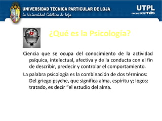 ¿Qué es la Psicología? Ciencia que se ocupa del conocimiento de la actividad psíquica, intelectual, afectiva y de la conducta con el fin de describir, predecir y controlar el comportamiento.  La palabra psicología es la combinación   de dos términos: Del griego psyche, que significa alma, espíritu y; logos: tratado, es decir “el estudio del alma. 
