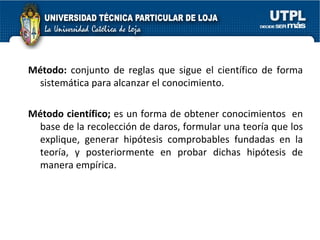 Método:  conjunto de reglas que sigue el científico de forma sistemática para alcanzar el conocimiento.  Método científico;  es un forma de obtener conocimientos  en base de la recolección de daros, formular una teoría que los explique, generar hipótesis comprobables fundadas en la teoría, y posteriormente en probar dichas hipótesis de manera empírica. 