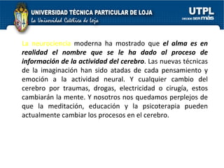 La neurociencia  moderna ha mostrado que  el alma es en realidad el nombre que se le ha dado al proceso de información de la actividad del cerebro . Las nuevas técnicas de la imaginación han sido atadas de cada pensamiento y emoción a la actividad neural. Y cualquier cambio del cerebro por traumas, drogas, electricidad o cirugía, estos cambiarán la mente. Y nosotros nos quedamos perplejos de que la meditación, educación y la psicoterapia pueden actualmente cambiar los procesos en el cerebro. 